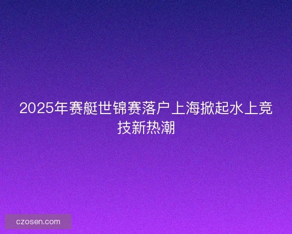 2025年赛艇世锦赛落户上海掀起水上竞技新热潮