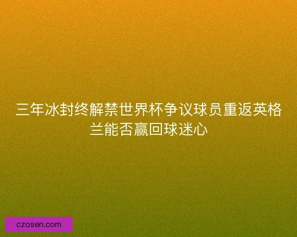 三年冰封终解禁世界杯争议球员重返英格兰能否赢回球迷心