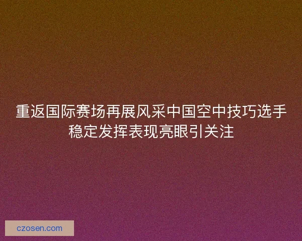重返国际赛场再展风采中国空中技巧选手稳定发挥表现亮眼引关注