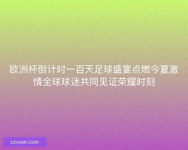 欧洲杯倒计时一百天足球盛宴点燃今夏激情全球球迷共同见证荣耀时刻